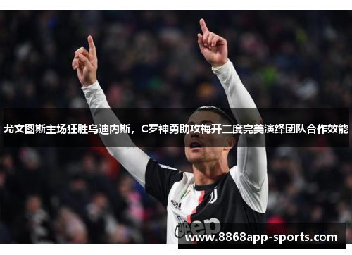 尤文图斯主场狂胜乌迪内斯，C罗神勇助攻梅开二度完美演绎团队合作效能